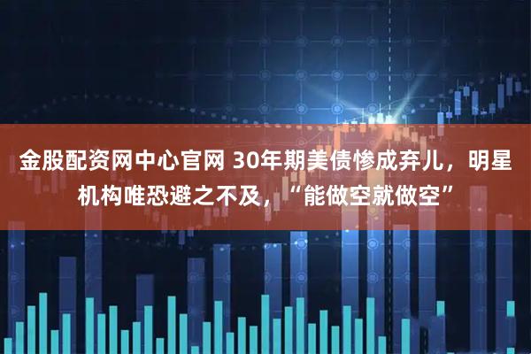 金股配资网中心官网 30年期美债惨成弃儿，明星机构唯恐避之不及，“能做空就做空”
