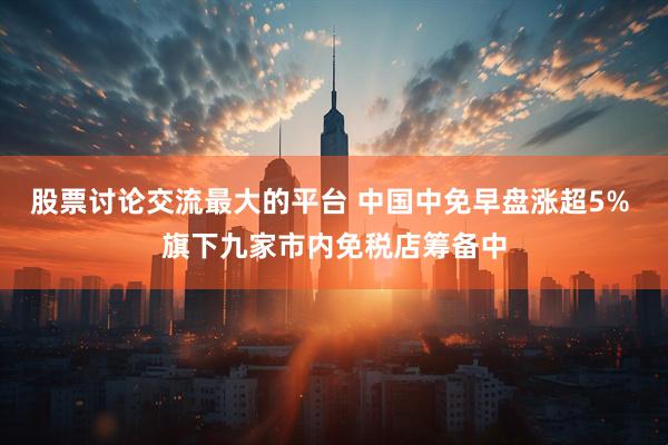 股票讨论交流最大的平台 中国中免早盘涨超5% 旗下九家市内免税店筹备中
