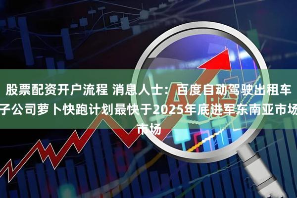股票配资开户流程 消息人士：百度自动驾驶出租车子公司萝卜快跑计划最快于2025年底进军东南亚市场