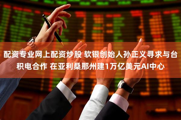 配资专业网上配资炒股 软银创始人孙正义寻求与台积电合作 在亚利桑那州建1万亿美元AI中心