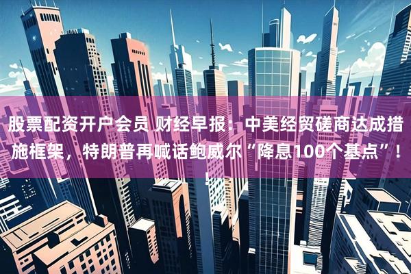 股票配资开户会员 财经早报：中美经贸磋商达成措施框架，特朗普再喊话鲍威尔“降息100个基点”！