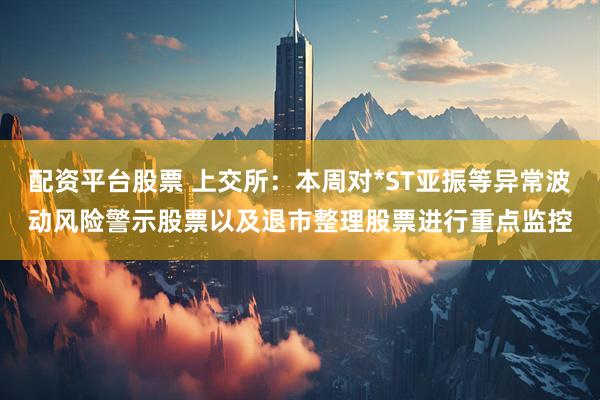 配资平台股票 上交所：本周对*ST亚振等异常波动风险警示股票以及退市整理股票进行重点监控