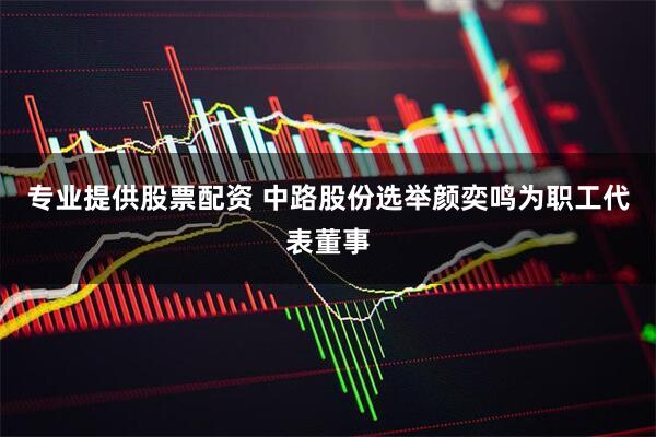 专业提供股票配资 中路股份选举颜奕鸣为职工代表董事