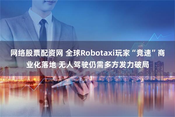 网络股票配资网 全球Robotaxi玩家“竞速”商业化落地 无人驾驶仍需多方发力破局