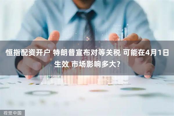 恒指配资开户 特朗普宣布对等关税 可能在4月1日生效 市场影响多大？