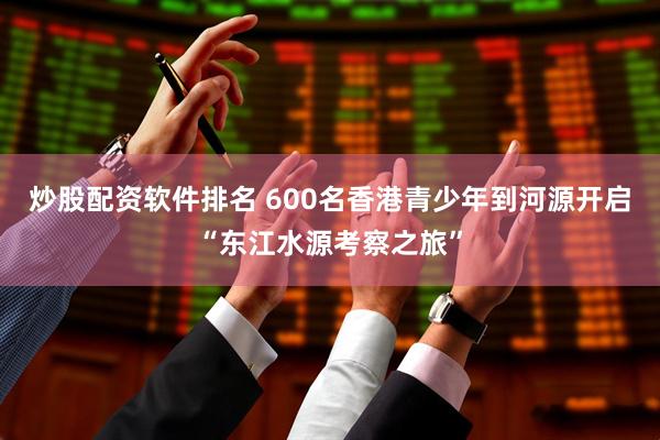 炒股配资软件排名 600名香港青少年到河源开启“东江水源考察之旅”