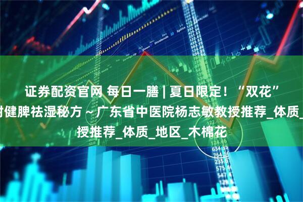 证券配资官网 每日一膳 | 夏日限定！“双花”泡茶解暑，附健脾祛湿秘方～广东省中医院杨志敏教授推荐_体质_地区_木棉花