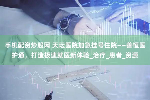 手机配资炒股网 天坛医院加急挂号住院——善恒医护通，打造极速就医新体验_治疗_患者_资源