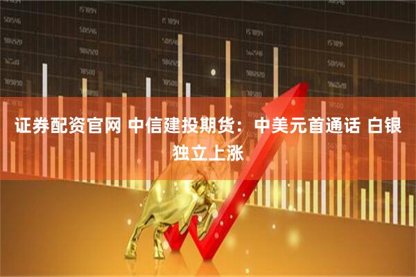 证券配资官网 中信建投期货:中美元首通话 白银独立上涨