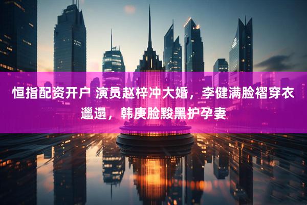 恒指配资开户 演员赵梓冲大婚，李健满脸褶穿衣邋遢，韩庚脸黢黑护孕妻