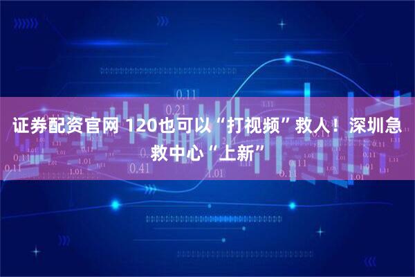 证券配资官网 120也可以“打视频”救人！深圳急救中心“上新”