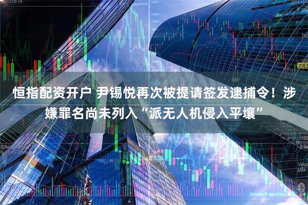 恒指配资开户 尹锡悦再次被提请签发逮捕令!涉嫌罪名尚未列入“派无人机侵入平壤”
