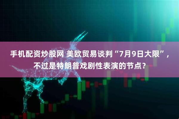 手机配资炒股网 美欧贸易谈判“7月9日大限”，不过是特朗普戏剧性表演的节点？