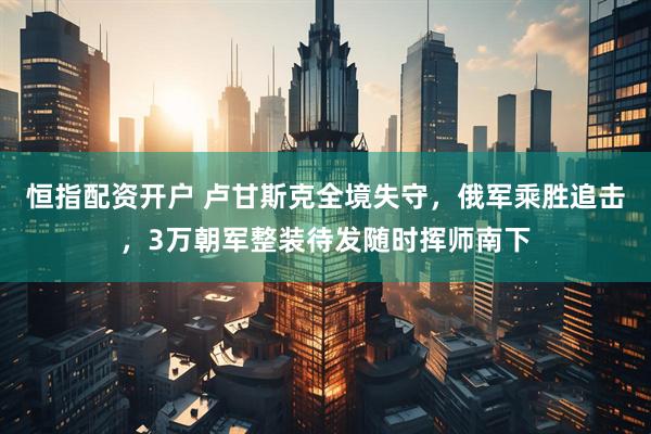 恒指配资开户 卢甘斯克全境失守，俄军乘胜追击，3万朝军整装待发随时挥师南下