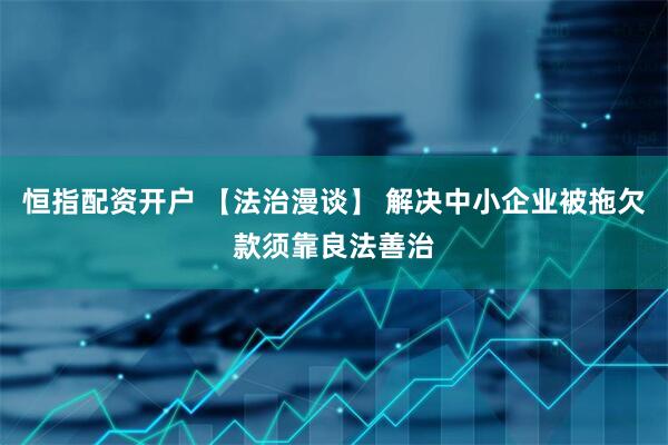 恒指配资开户 【法治漫谈】 解决中小企业被拖欠款须靠良法善治