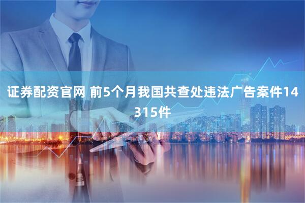 证券配资官网 前5个月我国共查处违法广告案件14315件