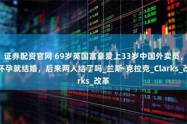 证券配资官网 69岁英国富豪爱上33岁中国外卖员，说怀孕就结婚，后来两人结了吗_兰斯·克拉克_Clarks_改革
