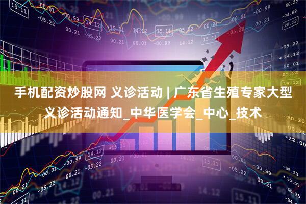 手机配资炒股网 义诊活动 | 广东省生殖专家大型义诊活动通知_中华医学会_中心_技术