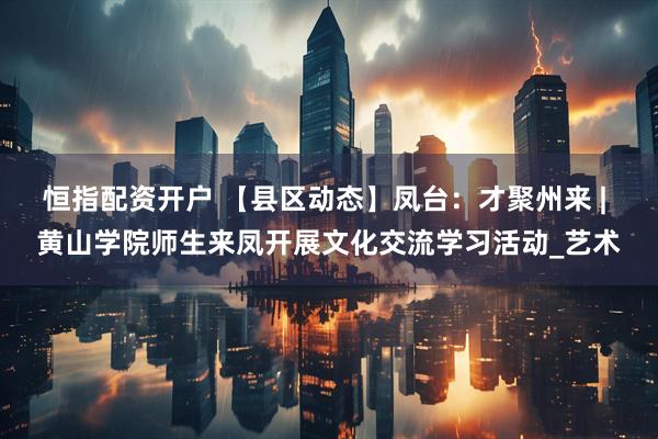 恒指配资开户 【县区动态】凤台：才聚州来 | 黄山学院师生来凤开展文化交流学习活动_艺术