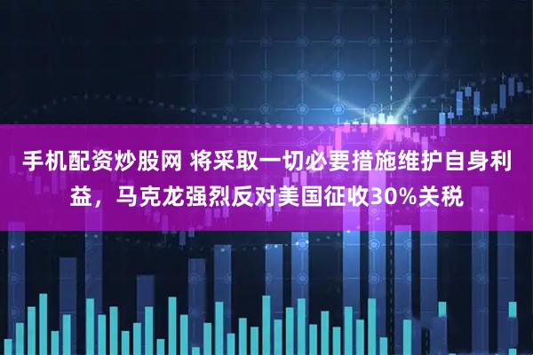 手机配资炒股网 将采取一切必要措施维护自身利益，马克龙强烈反对美国征收30%关税
