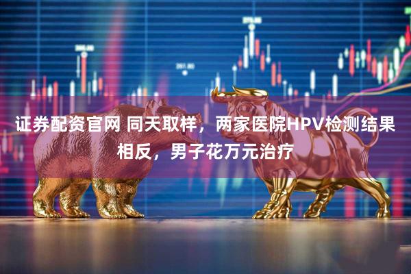 证券配资官网 同天取样，两家医院HPV检测结果相反，男子花万元治疗
