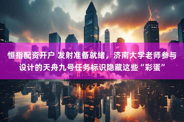 恒指配资开户 发射准备就绪，济南大学老师参与设计的天舟九号任务标识隐藏这些“彩蛋”