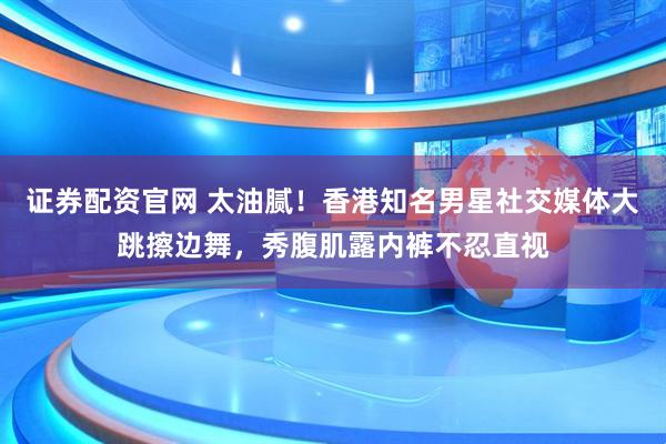 证券配资官网 太油腻！香港知名男星社交媒体大跳擦边舞，秀腹肌露内裤不忍直视