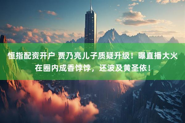 恒指配资开户 贾乃亮儿子质疑升级！曝直播大火在圈内成香饽饽，还波及黄圣依！