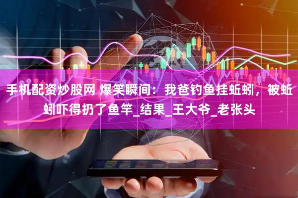 手机配资炒股网 爆笑瞬间:我爸钓鱼挂蚯蚓,被蚯蚓吓得扔了鱼竿_结果_王大爷_老张头
