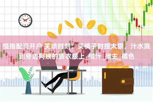 恒指配资开户 笑喷时刻：买橘子时捏太狠，汁水溅到旁边阿姨的新衣服上_橘汁_摊主_橘色