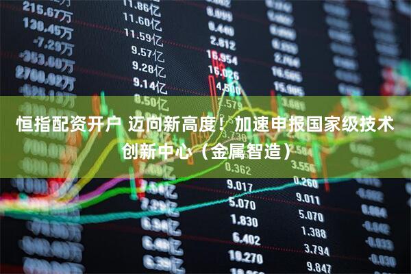 恒指配资开户 迈向新高度！加速申报国家级技术创新中心（金属智造）
