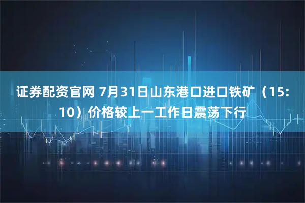 证券配资官网 7月31日山东港口进口铁矿（15:10）价格较上一工作日震荡下行