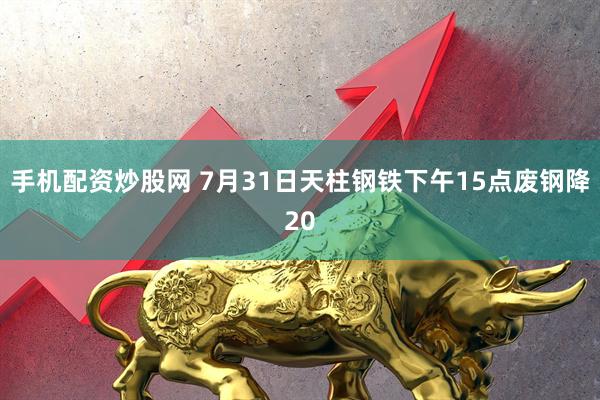 手机配资炒股网 7月31日天柱钢铁下午15点废钢降20