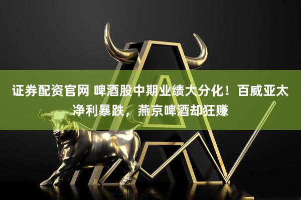 证券配资官网 啤酒股中期业绩大分化！百威亚太净利暴跌，燕京啤酒却狂赚