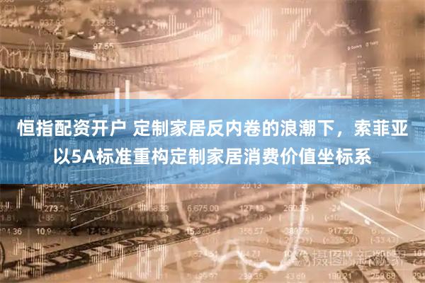 恒指配资开户 定制家居反内卷的浪潮下，索菲亚以5A标准重构定制家居消费价值坐标系
