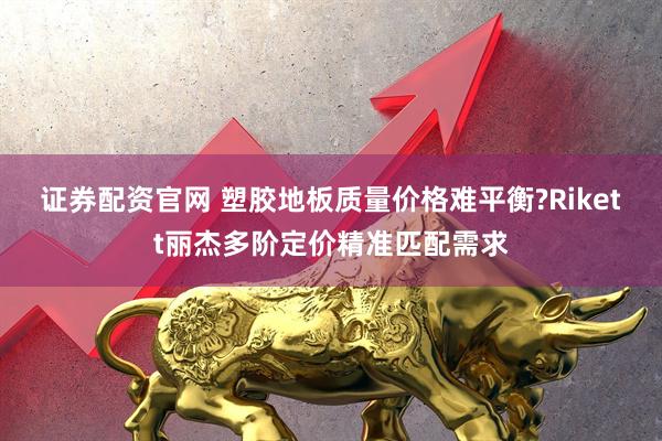 证券配资官网 塑胶地板质量价格难平衡?Rikett丽杰多阶定价精准匹配需求