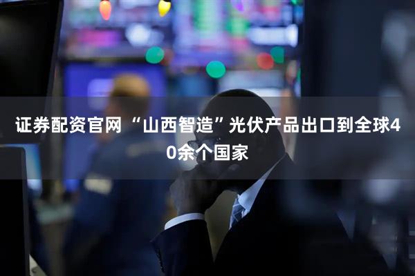 证券配资官网 “山西智造”光伏产品出口到全球40余个国家
