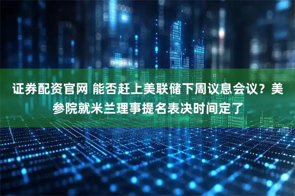 证券配资官网 能否赶上美联储下周议息会议？美参院就米兰理事提名表决时间定了