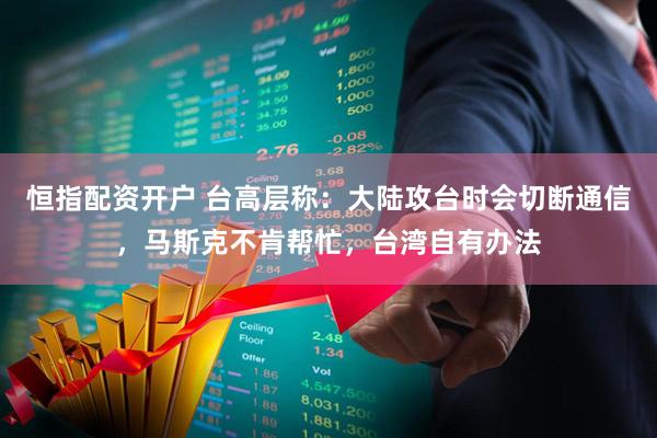 恒指配资开户 台高层称：大陆攻台时会切断通信，马斯克不肯帮忙，台湾自有办法