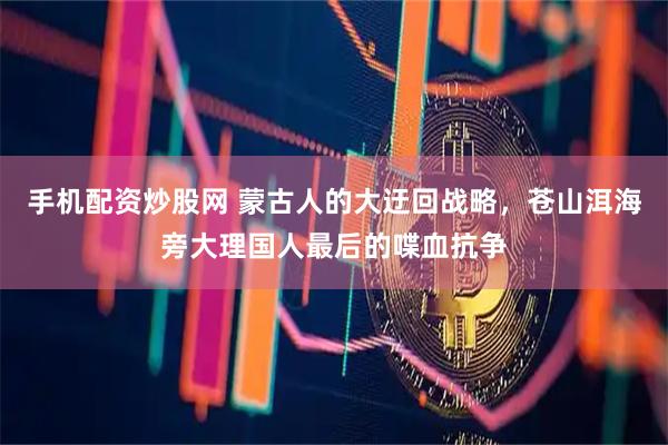 手机配资炒股网 蒙古人的大迂回战略，苍山洱海旁大理国人最后的喋血抗争