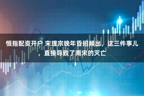 恒指配资开户 宋理宗晚年昏招频出，这三件事儿，直接导致了南宋的灭亡