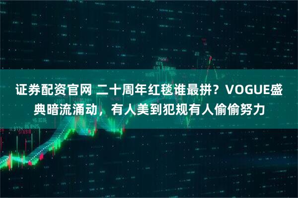 证券配资官网 二十周年红毯谁最拼？VOGUE盛典暗流涌动，有人美到犯规有人偷偷努力